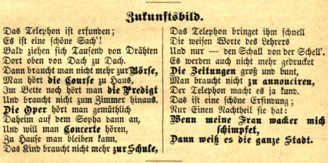 Das Telefon ist erfunden; es ist eine schöne Sach‘! Bald ziehen sich Tausend von Drähten dort oben von Dach zu Dach. Dann braucht man nicht mehr zur Börse, man hört die Kurse zu Haus, Im Bett noch hört man die Predigt und braucht nicht zum Zimmer hinaus. Die Oper hört man gemütlich daheim auf dem Sofa dann an, Und will man Konzerte hören, zuhause man bleiben kann. Das Kind braucht nicht mehr zur Schule. Das Telefon bringt ihm schnell Die weisen Worte des Lehrers und nur den Schall von der Schell. Es werden auch nicht mehr gedruckt, die Zeitungen groß und bunt. Man braucht nicht mehr zu annoncieren, das Telefon macht es ja kund. Das ist eine schöne Erfindung, nur einen Nachteil sie hat: Wenn meine Frau wacker mich schimpfet, dann weiß es die ganze Stadt.